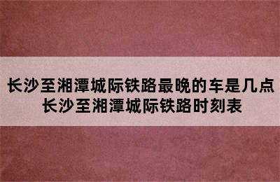 长沙至湘潭城际铁路最晩的车是几点 长沙至湘潭城际铁路时刻表